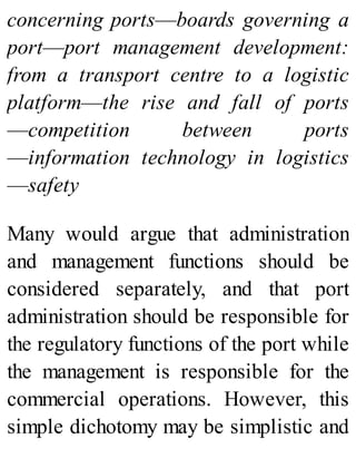 concerning ports—boards governing a
port—port management development:
from a transport centre to a logistic
platform—the rise and fall of ports
—competition between ports
—information technology in logistics
—safety
Many would argue that administration
and management functions should be
considered separately, and that port
administration should be responsible for
the regulatory functions of the port while
the management is responsible for the
commercial operations. However, this
simple dichotomy may be simplistic and
 