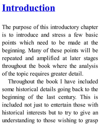 Introduction
The purpose of this introductory chapter
is to introduce and stress a few basic
points which need to be made at the
beginning. Many of these points will be
repeated and amplified at later stages
throughout the book where the analysis
of the topic requires greater detail.
Throughout the book I have included
some historical details going back to the
beginning of the last century. This is
included not just to entertain those with
historical interests but to try to give an
understanding to those wishing to grasp
 
