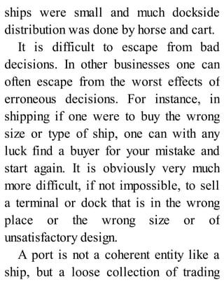 ships were small and much dockside
distribution was done by horse and cart.
It is difficult to escape from bad
decisions. In other businesses one can
often escape from the worst effects of
erroneous decisions. For instance, in
shipping if one were to buy the wrong
size or type of ship, one can with any
luck find a buyer for your mistake and
start again. It is obviously very much
more difficult, if not impossible, to sell
a terminal or dock that is in the wrong
place or the wrong size or of
unsatisfactory design.
A port is not a coherent entity like a
ship, but a loose collection of trading
 