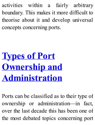 activities within a fairly arbitrary
boundary. This makes it more difficult to
theorise about it and develop universal
concepts concerning ports.
Types of Port
Ownership and
Administration
Ports can be classified as to their type of
ownership or administration—in fact,
over the last decade this has been one of
the most debated topics concerning port
 