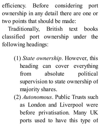 efficiency. Before considering port
ownership in any detail there are one or
two points that should be made:
Traditionally, British text books
classified port ownership under the
following headings:
(1) State ownership. However, this
heading can cover everything
from absolute political
supervision to state ownership of
majority shares.
(2) Autonomous. Public Trusts such
as London and Liverpool were
before privatisation. Many UK
ports used to have this type of
 