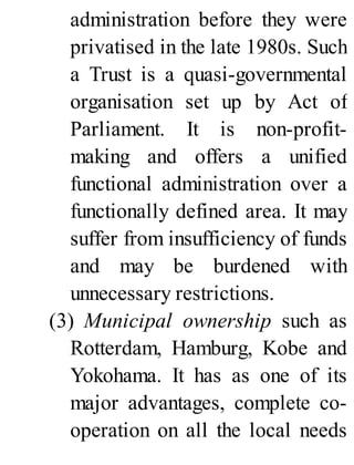 administration before they were
privatised in the late 1980s. Such
a Trust is a quasi-governmental
organisation set up by Act of
Parliament. It is non-profit-
making and offers a unified
functional administration over a
functionally defined area. It may
suffer from insufficiency of funds
and may be burdened with
unnecessary restrictions.
(3) Municipal ownership such as
Rotterdam, Hamburg, Kobe and
Yokohama. It has as one of its
major advantages, complete co-
operation on all the local needs
 