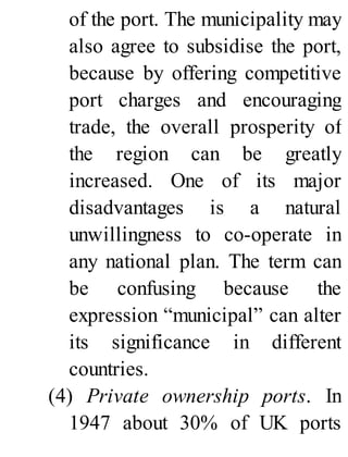 of the port. The municipality may
also agree to subsidise the port,
because by offering competitive
port charges and encouraging
trade, the overall prosperity of
the region can be greatly
increased. One of its major
disadvantages is a natural
unwillingness to co-operate in
any national plan. The term can
be confusing because the
expression “municipal” can alter
its significance in different
countries.
(4) Private ownership ports. In
1947 about 30% of UK ports
 