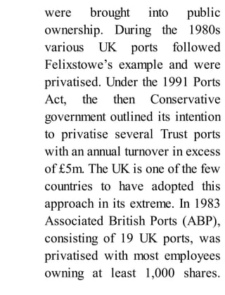 were brought into public
ownership. During the 1980s
various UK ports followed
Felixstowe’s example and were
privatised. Under the 1991 Ports
Act, the then Conservative
government outlined its intention
to privatise several Trust ports
with an annual turnover in excess
of £5m. The UK is one of the few
countries to have adopted this
approach in its extreme. In 1983
Associated British Ports (ABP),
consisting of 19 UK ports, was
privatised with most employees
owning at least 1,000 shares.
 