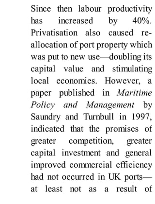 Since then labour productivity
has increased by 40%.
Privatisation also caused re-
allocation of port property which
was put to new use—doubling its
capital value and stimulating
local economies. However, a
paper published in Maritime
Policy and Management by
Saundry and Turnbull in 1997,
indicated that the promises of
greater competition, greater
capital investment and general
improved commercial efficiency
had not occurred in UK ports—
at least not as a result of
 
