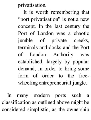 privatisation.
It is worth remembering that
“port privatisation” is not a new
concept. In the last century the
Port of London was a chaotic
jumble of private creeks,
terminals and docks and the Port
of London Authority was
established, largely by popular
demand, in order to bring some
form of order to the free-
wheeling entrepreneurial jungle.
In many modern ports such a
classification as outlined above might be
considered simplistic, as the ownership
 