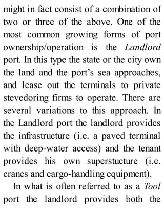 might in fact consist of a combination of
two or three of the above. One of the
most common growing forms of port
ownership/operation is the Landlord
port. In this type the state or the city own
the land and the port’s sea approaches,
and lease out the terminals to private
stevedoring firms to operate. There are
several variations to this approach. In
the Landlord port the landlord provides
the infrastructure (i.e. a paved terminal
with deep-water access) and the tenant
provides his own superstucture (i.e.
cranes and cargo-handling equipment).
In what is often referred to as a Tool
port the landlord provides both the
 