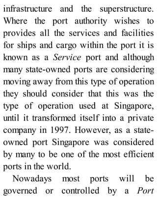 infrastructure and the superstructure.
Where the port authority wishes to
provides all the services and facilities
for ships and cargo within the port it is
known as a Service port and although
many state-owned ports are considering
moving away from this type of operation
they should consider that this was the
type of operation used at Singapore,
until it transformed itself into a private
company in 1997. However, as a state-
owned port Singapore was considered
by many to be one of the most efficient
ports in the world.
Nowadays most ports will be
governed or controlled by a Port
 