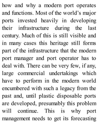 how and why a modern port operates
and functions. Most of the world’s major
ports invested heavily in developing
their infrastructure during the last
century. Much of this is still visible and
in many cases this heritage still forms
part of the infrastructure that the modern
port manager and port operator has to
deal with. There can be very few, if any,
large commercial undertakings which
have to perform in the modern world
encumbered with such a legacy from the
past and, until plastic disposable ports
are developed, presumably this problem
will continue. This is why port
management needs to get its forecasting
 