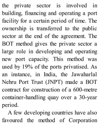 the private sector is involved in
building, financing and operating a port
facility for a certain period of time. The
ownership is transferred to the public
sector at the end of the agreement. The
BOT method gives the private sector a
large role in developing and operating
new port capacity. This method was
used by 19% of the ports privatised. As
an instance, in India, the Jawaharlal
Nehru Port Trust (JNPT) made a BOT
contract for construction of a 600-metre
container-handling quay over a 30-year
period.
A few developing countries have also
favoured the method of Corporation
 