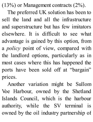(13%) or Management contracts (2%).
The preferred UK solution has been to
sell the land and all the infrastructure
and superstructure but has few imitators
elsewhere. It is difficult to see what
advantage is gained by this option, from
a policy point of view, compared with
the landlord options, particularly as in
most cases where this has happened the
ports have been sold off at “bargain”
prices.
Another variation might be Sullom
Voe Harbour, owned by the Shetland
Islands Council, which is the harbour
authority, while the SV terminal is
owned by the oil industry partnership of
 