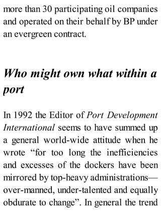 more than 30 participating oil companies
and operated on their behalf by BP under
an evergreen contract.
Who might own what within a
port
In 1992 the Editor of Port Development
International seems to have summed up
a general world-wide attitude when he
wrote “for too long the inefficiencies
and excesses of the dockers have been
mirrored by top-heavy administrations—
over-manned, under-talented and equally
obdurate to change”. In general the trend
 