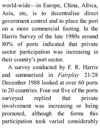 world-wide—in Europe, China, Africa,
Asia, etc, is to decentralise direct
government control and to place the port
on a more commercial footing. In the
Harris Survey of the late 1980s around
80% of ports indicated that private
sector participation was increasing in
their country’s port sector.
A survey conducted by F. R. Harris
and summarised in Fairplay 21/28
December 1988 looked at over 60 ports
in 20 countries. Four out five of the ports
surveyed replied that private
involvement was increasing or being
promoted, although the forms this
participation took varied considerably
 