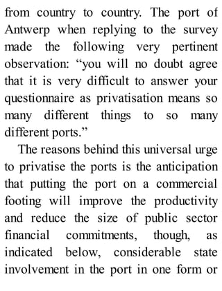from country to country. The port of
Antwerp when replying to the survey
made the following very pertinent
observation: “you will no doubt agree
that it is very difficult to answer your
questionnaire as privatisation means so
many different things to so many
different ports.”
The reasons behind this universal urge
to privatise the ports is the anticipation
that putting the port on a commercial
footing will improve the productivity
and reduce the size of public sector
financial commitments, though, as
indicated below, considerable state
involvement in the port in one form or
 