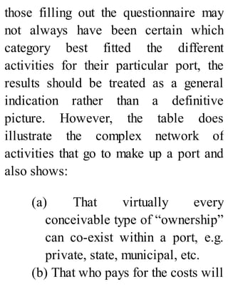 those filling out the questionnaire may
not always have been certain which
category best fitted the different
activities for their particular port, the
results should be treated as a general
indication rather than a definitive
picture. However, the table does
illustrate the complex network of
activities that go to make up a port and
also shows:
(a) That virtually every
conceivable type of “ownership”
can co-exist within a port, e.g.
private, state, municipal, etc.
(b) That who pays for the costs will
 