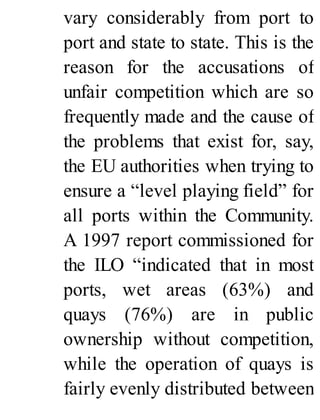 vary considerably from port to
port and state to state. This is the
reason for the accusations of
unfair competition which are so
frequently made and the cause of
the problems that exist for, say,
the EU authorities when trying to
ensure a “level playing field” for
all ports within the Community.
A 1997 report commissioned for
the ILO “indicated that in most
ports, wet areas (63%) and
quays (76%) are in public
ownership without competition,
while the operation of quays is
fairly evenly distributed between
 