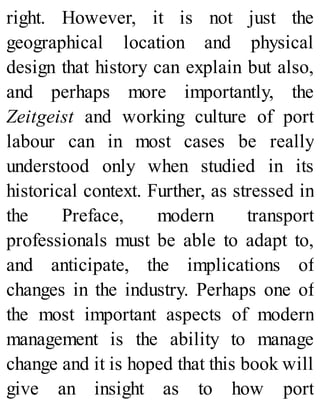 right. However, it is not just the
geographical location and physical
design that history can explain but also,
and perhaps more importantly, the
Zeitgeist and working culture of port
labour can in most cases be really
understood only when studied in its
historical context. Further, as stressed in
the Preface, modern transport
professionals must be able to adapt to,
and anticipate, the implications of
changes in the industry. Perhaps one of
the most important aspects of modern
management is the ability to manage
change and it is hoped that this book will
give an insight as to how port
 