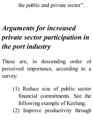 the public and private sector”.
Arguments for increased
private sector participation in
the port industry
These are, in descending order of
perceived importance, according to a
survey:
(1) Reduce size of public sector
financial commitments. See the
following example of Keelung.
(2) Improve productivity through
 