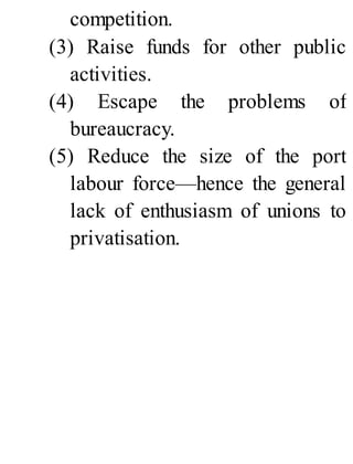 competition.
(3) Raise funds for other public
activities.
(4) Escape the problems of
bureaucracy.
(5) Reduce the size of the port
labour force—hence the general
lack of enthusiasm of unions to
privatisation.
 