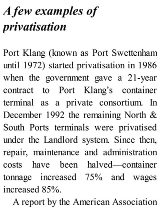 A few examples of
privatisation
Port Klang (known as Port Swettenham
until 1972) started privatisation in 1986
when the government gave a 21-year
contract to Port Klang’s container
terminal as a private consortium. In
December 1992 the remaining North &
South Ports terminals were privatised
under the Landlord system. Since then,
repair, maintenance and administration
costs have been halved—container
tonnage increased 75% and wages
increased 85%.
A report by the American Association
 