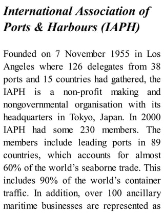 International Association of
Ports & Harbours (IAPH)
Founded on 7 November 1955 in Los
Angeles where 126 delegates from 38
ports and 15 countries had gathered, the
IAPH is a non-profit making and
nongovernmental organisation with its
headquarters in Tokyo, Japan. In 2000
IAPH had some 230 members. The
members include leading ports in 89
countries, which accounts for almost
60% of the world’s seaborne trade. This
includes 90% of the world’s container
traffic. In addition, over 100 ancillary
maritime businesses are represented as
 