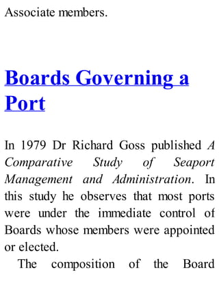Associate members.
Boards Governing a
Port
In 1979 Dr Richard Goss published A
Comparative Study of Seaport
Management and Administration. In
this study he observes that most ports
were under the immediate control of
Boards whose members were appointed
or elected.
The composition of the Board
 
