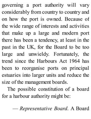 governing a port authority will vary
considerably from country to country and
on how the port is owned. Because of
the wide range of interests and activities
that make up a large and modern port
there has been a tendency, at least in the
past in the UK, for the Board to be too
large and unwieldy. Fortunately, the
trend since the Harbours Act 1964 has
been to reorganise ports on principal
estuaries into larger units and reduce the
size of the management boards.
The possible constitution of a board
for a harbour authority might be:
— Representative Board. A Board
 
