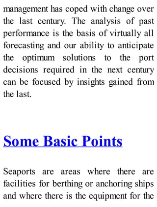 management has coped with change over
the last century. The analysis of past
performance is the basis of virtually all
forecasting and our ability to anticipate
the optimum solutions to the port
decisions required in the next century
can be focused by insights gained from
the last.
Some Basic Points
Seaports are areas where there are
facilities for berthing or anchoring ships
and where there is the equipment for the
 