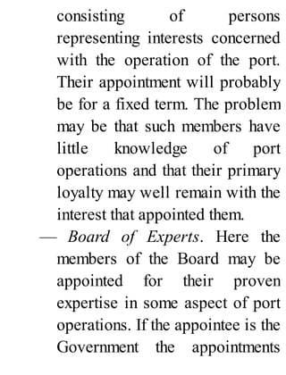 consisting of persons
representing interests concerned
with the operation of the port.
Their appointment will probably
be for a fixed term. The problem
may be that such members have
little knowledge of port
operations and that their primary
loyalty may well remain with the
interest that appointed them.
— Board of Experts. Here the
members of the Board may be
appointed for their proven
expertise in some aspect of port
operations. If the appointee is the
Government the appointments
 