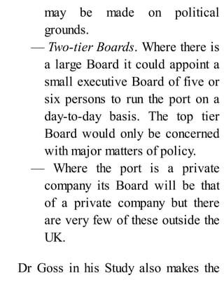 may be made on political
grounds.
— Two-tier Boards. Where there is
a large Board it could appoint a
small executive Board of five or
six persons to run the port on a
day-to-day basis. The top tier
Board would only be concerned
with major matters of policy.
— Where the port is a private
company its Board will be that
of a private company but there
are very few of these outside the
UK.
Dr Goss in his Study also makes the
 
