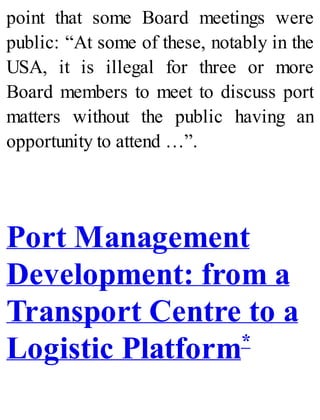 point that some Board meetings were
public: “At some of these, notably in the
USA, it is illegal for three or more
Board members to meet to discuss port
matters without the public having an
opportunity to attend …”.
Port Management
Development: from a
Transport Centre to a
Logistic Platform*
 