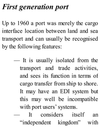 First generation port
Up to 1960 a port was merely the cargo
interface location between land and sea
transport and can usually be recognised
by the following features:
— It is usually isolated from the
transport and trade activities,
and sees its function in terms of
cargo transfer from ship to shore.
It may have an EDI system but
this may well be incompatible
with port users’ systems.
— It considers itself an
“independent kingdom” with
 