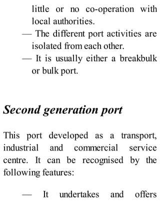 little or no co-operation with
local authorities.
— The different port activities are
isolated from each other.
— It is usually either a breakbulk
or bulk port.
Second generation port
This port developed as a transport,
industrial and commercial service
centre. It can be recognised by the
following features:
— It undertakes and offers
 