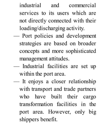 industrial and commercial
services to its users which are
not directly connected with their
loading/discharging activity.
— Port policies and development
strategies are based on broader
concepts and more sophisticated
management attitudes.
— Industrial facilities are set up
within the port area.
— It enjoys a closer relationship
with transport and trade partners
who have built their cargo
transformation facilities in the
port area. However, only big
shippers benefit.
 