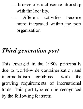 — It develops a closer relationship
with the locality.
— Different activities become
more integrated within the port
organisation.
Third generation port
This emerged in the 1980s principally
due to world-wide containerisation and
intermodalism combined with the
growing requirements of international
trade. This port type can be recognised
by the following features:
 