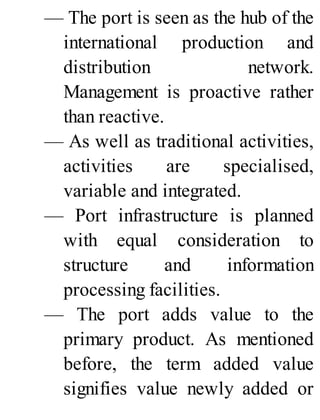 — The port is seen as the hub of the
international production and
distribution network.
Management is proactive rather
than reactive.
— As well as traditional activities,
activities are specialised,
variable and integrated.
— Port infrastructure is planned
with equal consideration to
structure and information
processing facilities.
— The port adds value to the
primary product. As mentioned
before, the term added value
signifies value newly added or
 