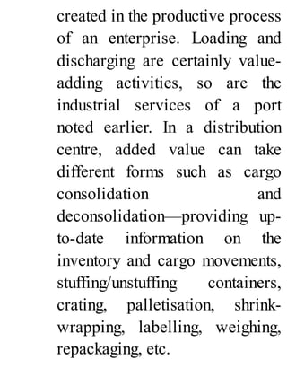 created in the productive process
of an enterprise. Loading and
discharging are certainly value-
adding activities, so are the
industrial services of a port
noted earlier. In a distribution
centre, added value can take
different forms such as cargo
consolidation and
deconsolidation—providing up-
to-date information on the
inventory and cargo movements,
stuffing/unstuffing containers,
crating, palletisation, shrink-
wrapping, labelling, weighing,
repackaging, etc.
 