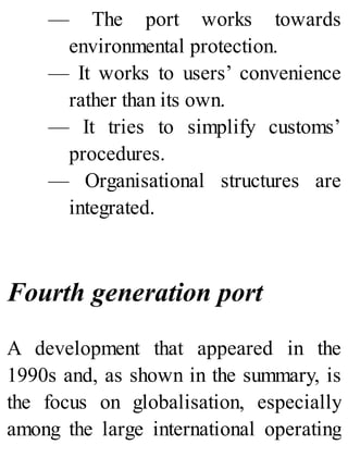 — The port works towards
environmental protection.
— It works to users’ convenience
rather than its own.
— It tries to simplify customs’
procedures.
— Organisational structures are
integrated.
Fourth generation port
A development that appeared in the
1990s and, as shown in the summary, is
the focus on globalisation, especially
among the large international operating
 