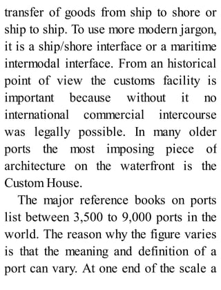 transfer of goods from ship to shore or
ship to ship. To use more modern jargon,
it is a ship/shore interface or a maritime
intermodal interface. From an historical
point of view the customs facility is
important because without it no
international commercial intercourse
was legally possible. In many older
ports the most imposing piece of
architecture on the waterfront is the
Custom House.
The major reference books on ports
list between 3,500 to 9,000 ports in the
world. The reason why the figure varies
is that the meaning and definition of a
port can vary. At one end of the scale a
 