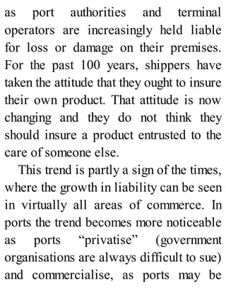 as port authorities and terminal
operators are increasingly held liable
for loss or damage on their premises.
For the past 100 years, shippers have
taken the attitude that they ought to insure
their own product. That attitude is now
changing and they do not think they
should insure a product entrusted to the
care of someone else.
This trend is partly a sign of the times,
where the growth in liability can be seen
in virtually all areas of commerce. In
ports the trend becomes more noticeable
as ports “privatise” (government
organisations are always difficult to sue)
and commercialise, as ports may be
 
