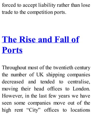 forced to accept liability rather than lose
trade to the competition ports.
The Rise and Fall of
Ports
Throughout most of the twentieth century
the number of UK shipping companies
decreased and tended to centralise,
moving their head offices to London.
However, in the last few years we have
seen some companies move out of the
high rent “City” offices to locations
 