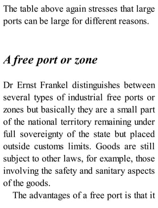 The table above again stresses that large
ports can be large for different reasons.
A free port or zone
Dr Ernst Frankel distinguishes between
several types of industrial free ports or
zones but basically they are a small part
of the national territory remaining under
full sovereignty of the state but placed
outside customs limits. Goods are still
subject to other laws, for example, those
involving the safety and sanitary aspects
of the goods.
The advantages of a free port is that it
 