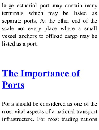 large estuarial port may contain many
terminals which may be listed as
separate ports. At the other end of the
scale not every place where a small
vessel anchors to offload cargo may be
listed as a port.
The Importance of
Ports
Ports should be considered as one of the
most vital aspects of a national transport
infrastructure. For most trading nations
 