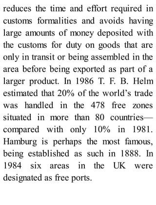 reduces the time and effort required in
customs formalities and avoids having
large amounts of money deposited with
the customs for duty on goods that are
only in transit or being assembled in the
area before being exported as part of a
larger product. In 1986 T. F. B. Helm
estimated that 20% of the world’s trade
was handled in the 478 free zones
situated in more than 80 countries—
compared with only 10% in 1981.
Hamburg is perhaps the most famous,
being established as such in 1888. In
1984 six areas in the UK were
designated as free ports.
 