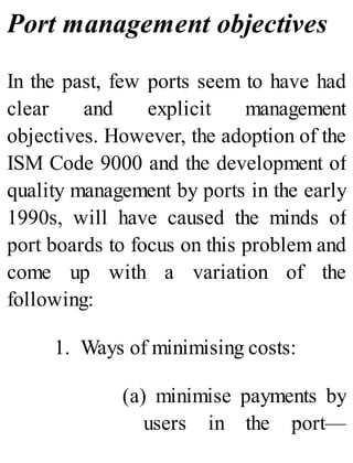 Port management objectives
In the past, few ports seem to have had
clear and explicit management
objectives. However, the adoption of the
ISM Code 9000 and the development of
quality management by ports in the early
1990s, will have caused the minds of
port boards to focus on this problem and
come up with a variation of the
following:
1. Ways of minimising costs:
(a) minimise payments by
users in the port—
 
