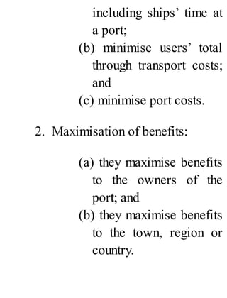including ships’ time at
a port;
(b) minimise users’ total
through transport costs;
and
(c) minimise port costs.
2. Maximisation of benefits:
(a) they maximise benefits
to the owners of the
port; and
(b) they maximise benefits
to the town, region or
country.
 