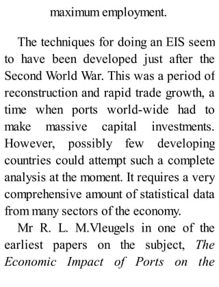 maximum employment.
The techniques for doing an EIS seem
to have been developed just after the
Second World War. This was a period of
reconstruction and rapid trade growth, a
time when ports world-wide had to
make massive capital investments.
However, possibly few developing
countries could attempt such a complete
analysis at the moment. It requires a very
comprehensive amount of statistical data
from many sectors of the economy.
Mr R. L. M.Vleugels in one of the
earliest papers on the subject, The
Economic Impact of Ports on the
 