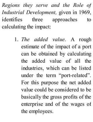 Regions they serve and the Role of
Industrial Development, given in 1969,
identifies three approaches to
calculating the impact:
1. The added value. A rough
estimate of the impact of a port
can be obtained by calculating
the added value of all the
industries, which can be listed
under the term “port-related”.
For this purpose the net added
value could be considered to be
basically the gross profits of the
enterprise and of the wages of
the employees.
 