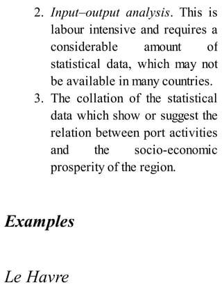 2. Input–output analysis. This is
labour intensive and requires a
considerable amount of
statistical data, which may not
be available in many countries.
3. The collation of the statistical
data which show or suggest the
relation between port activities
and the socio-economic
prosperity of the region.
Examples
Le Havre
 