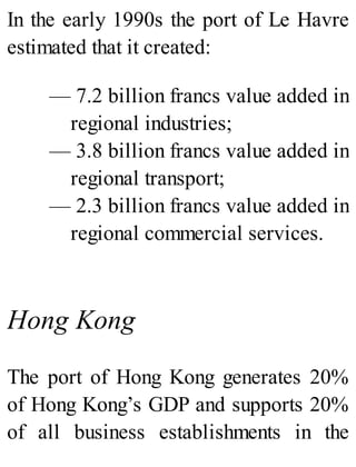 In the early 1990s the port of Le Havre
estimated that it created:
— 7.2 billion francs value added in
regional industries;
— 3.8 billion francs value added in
regional transport;
— 2.3 billion francs value added in
regional commercial services.
Hong Kong
The port of Hong Kong generates 20%
of Hong Kong’s GDP and supports 20%
of all business establishments in the
 